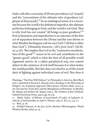 Sadra calls this a necessity of Divine providence (al-‘inayah)
and the “concomitant of the ultimate telos of goodness (al-
ghayat al-khayriyyah).21 In an ontological sense, it is a neces-
sity because the world is by definition imperfect, the ultimate
perfection belonging to God, and the world is not God. That
is why God has not created “all beings as pure goodness”.22
Evil as limitation and imperfection is an outcome of the first
act of separation between the Divine and the non-divine or
what Muslim theologians call ma siwa’Llah (“all that is other
than God”). Ultimately, however,   is from God 
                                        all              (Al-Ni-
sa’, 4:78). This implies that evil as the “contrastive manifesta-
tion of the good”23 ceases to be evil and contributes to the
“greater good”, which is what the best of all possible world
argument asserts. In a rather paradoxical way, one cannot
object to the existence of evil itself because it is what makes
the world possible. But this does not absolve us of the moral
duty of fighting against individual cases of evil. Nor does it

Plantinga, “The Free Will Defence” in Philosophy in America, Max Black
(ed.), reprinted in Baruch A. Broody (ed.), Readings in the Philosophy of
Religion: An Analytical Approach (New Jersey: Prentice-Hall, 1974), p.
187. See also his “God, Evil, and the Metaphysics of Freedom” in Marilyn
M. Adams and Robert M. Adams (eds.), The Problem of Evil (Oxford:
Oxford University Press, 1990), pp. 83-109.
21   Mulla Sadra, al-Hikmat al-muta‘aliyah fi’l-asfar al-‘aqliyyah al-
arba‘ah, (cited hereafter as Asfar) (Tehran, 1383, A. H.), II, 3, p. 72.
22   Ibid., p. 78.
23   Frithjof Schuon, In the face of the Absolute (Bloomington: World
Wisdom Books, 1989), p. 39.



                                  24
 