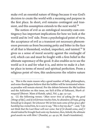 make evil an essential nature of things because it was God’s
decision to create the world with a meaning and purpose in
the first place. In short, evil remains contingent and tran-
sient, and this assumption extends to the next world.24
    The notion of evil as an ontological necessity-cum-con-
tingency has important implications for how we look at the
world and its ‘evil’ side. From a psychological point of view,
the acceptance of evil as a transient yet necessary phenom-
enon prevents us from becoming petty and bitter in the face
of all that is blemished, wicked, imperfect, and tainted.25 It
gives us a sense of moral security against the onslaught of
evil, which can and must be fought with a firm belief in the
ultimate supremacy of the good. It also enables us to see the
world as it is and for what it is, and strive to make it a bet-
ter place in terms of moral and spiritual perfection. From a
religious point of view, this underscores the relative nature

24   This is the main reason why a good number of Sufis, philosophers,
and some theologians believe that the hellfire will be terminated where-
as paradise will remain eternal. For the debate between the Mu’tazilites
and the Ash’arites on this issue, see Sa’d al-Din al-Taftazani, Sharh al-
maqasid (Beirut: ‘Alam al-Kutub, 1989), Vol. 5, pp. 131-140.
25   Cf. the following verses: Man never tires of asking for the good
[things of life]; and if evil fortune touches him, he abandons all hope, giving
himself up to despair. Yet whenever We let him taste some of Our grace after
hardship has visited him, he is sure to say, “This is but my due!” – and, “I do
not think that the Last Hour will ever come: but if [it should come, and] I
should indeed be brought back unto my Sustainer, then, behold, the ultimate
good awaits me with Him  (Fussilat, 41: 49-50; M. Asad’s translation).



                                     25
 