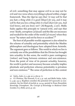 of evil: something that may appear evil to us may not be
evil and vice versa when everything is placed within a larger
framework. Thus the Qur’an says that  may well be that
                                               it
you hate a thing while it is good (khayr) for you, and it may
well be that you love a thing while it is bad (sharr) for you. And
                                 
God knows, and you know not (Al-Baqarah, 2:216). Mulla
Sadra applies this principle to ‘natural evils’, and says that
even “death, corruption (al-fasad) and the like are necessary
and needed for the order of the world (al-nizam) when they
occur “by nature and not by force or accident”.26
   The best of all possible worlds argument is also related to
the scheme of actuality and potentiality which the Muslim
philosophers and theologians have adopted from Aristotle.
The argument goes as follows. This world in which we live is
certainly one of the possibilities that the Divine has brought
into actuality. In this sense, the world is pure contingency
(imkan) and hung between existence and non-existence.
From the point of view of its present actuality, however,
the world is perfect and necessary because actuality implies
plenitude and perfection whereas potentiality is privation
and non-existence.27 The sense of perfection in this context

26   Sadra, Asfar, II, 3, pp. 92-3; also p. 77.
27   Cf. Plotinus, The Enneads, V, IX, 5, p. 248, and Mulla Sadra, Asfar,
I, 3, pp. 343-4. Baqillani considers the potential (bi’l-quwwah) as non-
existent. See his Kitab al-tawhid, p. 34-44, quoted in Franz Rosenthal,
Knowledge Triumphant: The Concept of Knowledge in Medieval Islam
(Leiden: E. J. Brill, 1970), p. 216.



                                  26
 