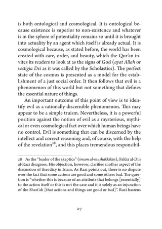 is both ontological and cosmological. It is ontological be-
cause existence is superior to non-existence and whatever
is in the sphere of potentiality remains so until it is brought
into actuality by an agent which itself is already actual. It is
cosmological because, as stated before, the world has been
created with care, order, and beauty, which the Qur’an in-
vites its readers to look at as the signs of God (ayat Allah or
vestigia Dei as it was called by the Scholastics). The perfect
state of the cosmos is presented as a model for the estab-
lishment of a just social order. It then follows that evil is a
phenomenon of this world but not something that defines
the essential nature of things.
    An important outcome of this point of view is to iden-
tify evil as a rationally discernible phenomenon. This may
appear to be a simple truism. Nevertheless, it is a powerful
position against the notion of evil as a mysterious, mythi-
cal or even cosmological fact over which human beings have
no control. Evil is something that can be discerned by the
intellect and correct reasoning and, of course, with the help
of the revelation28, and this places tremendous responsibil-

28   As the “leader of the skeptics” (imam al-mushakkikin), Fakhr al-Din
al-Razi disagrees. His objection, however, clarifies another aspect of the
discussion of theodicy in Islam. As Razi points out, there is no dispute
over the fact that some actions are good and some others bad. The ques-
tion is “whether this is because of an attribute that belongs [essentially]
to the action itself or this is not the case and it is solely as an injunction
of the Shari’ah [that actions and things are good or bad]”. Razi hastens



                                     27
 