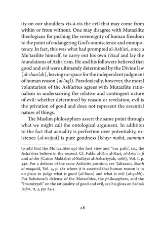 ity on our shoulders vis-à-vis the evil that may come from
within or from without. One may disagree with Mutazilite
theologians for pushing the sovereignty of human freedom
to the point of endangering God’s omniscience and omnipo-
tency. In fact, this was what had prompted al-Ash’ari, once a
Mu’tazilite himself, to carry out his own i’tizal and lay the
foundations of Asha’rism. He and his followers believed that
good and evil were ultimately determined by the Divine law
(al-shari’ah), leaving no space for the independent judgment
of human reason (al-‘aql). Paradoxically, however, the moral
voluntarism of the Ash’arites agrees with Mutazilite ratio-
nalism in underscoring the relative and contingent nature
of evil: whether determined by reason or revelation, evil is
the privation of good and does not represent the essential
nature of things.
    The Muslim philosophers assert the same point through
what we might call the ontological argument. In addition
to the fact that actuality is perfection over potentiality, ex-
istence (al-wujud) is pure goodness (khayr mahd, summun
to add that the Mu’tazilites opt the first view and “our path”, i.e., the
Asha’rites believe in the second. Cf. Fakhr al-Din al-Razi, al-Arba’in fi
usul al-din (Cairo: Maktabat al-Kulliyat al-Azhariyyah, 1986), Vol. I, p.
346. For a defense of the same Ash’arite position, see Taftazani, Sharh
al-maqasid, Vol. 4, p. 282 where it is asserted that human reason is in
no place to judge what is good (al-husn) and what is evil (al-qubh).
For Sabziwari’s defense of the Mutazilites, the philosophers, and the
“Imamiyyah” on the rationality of good and evil, see his gloss on Sadra’s
Asfar, II, 3, pp. 83-4.



                                  28
 