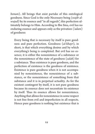 bonum). All beings that exist partake of this ontological
goodness. Since God is the only Necessary being (wajib al-
wujud) by its essence and “in all regards”, this perfection ul-
timately belongs to Him. According to Ibn Sina, evil has no
enduring essence and appears only as the privation (‘adam)
of goodness:

   Every being that is necessary by itself is pure good-
   ness and pure perfection. Goodness (al-khayr), in
   short, is that which everything desires and by which
   everything’s being is completed. But evil has no es-
   sence; it is either the nonexistence of a substance or
   the nonexistence of the state of goodness (salah) for
   a substance. Thus existence is pure goodness, and the
   perfection of existence is the goodness of existence.
   Existence is pure goodness when it is not accompa-
   nied by nonexistence, the nonexistence of a sub-
   stance, or the nonexistence of something from that
   substance and it is in perpetual actuality. As for the
   existent contingent by itself, it is not pure goodness
   because its essence does not necessitate its existence
   by itself. Thus its essence allows for nonexistence.
   Anything that allows for nonexistence in some respect
   is not free from evil and imperfection in all respects.
   Hence pure goodness is nothing but existence that is




                              29
 