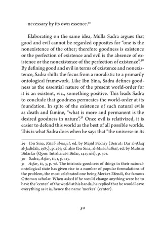 necessary by its own essence.29

    Elaborating on the same idea, Mulla Sadra argues that
good and evil cannot be regarded opposites for “one is the
nonexistence of the other; therefore goodness is existence
or the perfection of existence and evil is the absence of ex-
istence or the nonexistence of the perfection of existence”.30
By defining good and evil in terms of existence and nonexis-
tence, Sadra shifts the focus from a moralistic to a primarily
ontological framework. Like Ibn Sina, Sadra defines good-
ness as the essential nature of the present world-order for
it is an existent, viz., something positive. This leads Sadra
to conclude that goodness permeates the world-order at its
foundation. In spite of the existence of such natural evils
as death and famine, “what is more and permanent is the
desired goodness in nature”.31 Once evil is relativized, it is
easier to defend this world as the best of all possible worlds.
This is what Sadra does when he says that “the universe in its

29   Ibn Sina, Kitab al-najat, ed. by Majid Fakhry (Beirut: Dar al-Afaq
al-Jadidah, 1985), p. 265; cf. also Ibn Sina, al-Mubahathat, ed. by Muhsin
Bidarfar (Qom: Intisharat-i Bidar, 1413 AH), p. 301.
30   Sadra, Asfar, II, 1, p. 113.
31   Asfar, II, 3, p. 76. The intrinsic goodness of things in their natural-
ontological state has given rise to a number of popular formulations of
the problem, the most celebrated one being Merkez Efendi, the famous
Ottoman scholar. When asked if he would change anything were he to
have the ‘center’ of the world at his hands, he replied that he would leave
everything as it is, hence the name ‘merkez’ (center).



                                    30
 