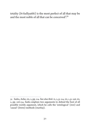 totality (bi-kulliyatihi) is the most perfect of all that may be
and the most noble of all that can be conceived”.32




32  Sadra, Asfar, III, 2, pp. 114. See also ibid. II, 2, p. 114, III, 1, p. 256, III,
2, pp. 106-134. Sadra employs two arguments to defend the best of all
possible worlds argument, which he calls the ‘ontological’ (inni) and
‘causal’ (limmi) methods (manhaj).



                                        31
 