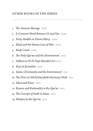 Other Books in the Series



1.	 The Amman Message  2008
2.	 A Common Word Between Us and You  2009
3.	 Forty Hadith on Divine Mercy  2009
4.	 Jihad and the Islamic Law of War  2009
5.	 Body Count  2009
6.	 The Holy Qur’an and the Environment  2010
7.	 Address to H. H. Pope Benedict XVI 2010
8.	 Keys to Jerusalem  2010
9.	 Islam, Christianity and the Environment  2011
10.	The First UN World Interfaith Harmony Week  2011
11.	 Islam and Peace  2012
12.	Reason and Rationality in the Qur’an  2012
13.	 The Concept of Faith in Islam  2012
14.	Warfare in the Qur’an  2012
 