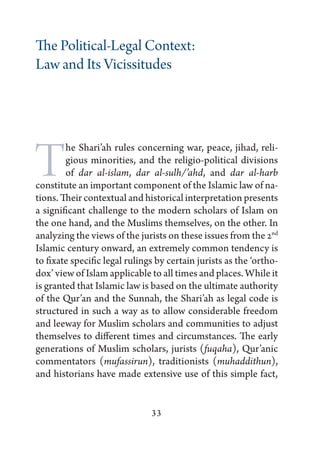 The Political-Legal Context:
Law and Its Vicissitudes




T       he Shari’ah rules concerning war, peace, jihad, reli-
        gious minorities, and the religio-political divisions
        of dar al-islam, dar al-sulh/’ahd, and dar al-harb
constitute an important component of the Islamic law of na-
tions. Their contextual and historical interpretation presents
a significant challenge to the modern scholars of Islam on
the one hand, and the Muslims themselves, on the other. In
analyzing the views of the jurists on these issues from the 2nd
Islamic century onward, an extremely common tendency is
to fixate specific legal rulings by certain jurists as the ‘ortho-
dox’ view of Islam applicable to all times and places. While it
is granted that Islamic law is based on the ultimate authority
of the Qur’an and the Sunnah, the Shari’ah as legal code is
structured in such a way as to allow considerable freedom
and leeway for Muslim scholars and communities to adjust
themselves to different times and circumstances. The early
generations of Muslim scholars, jurists (fuqaha), Qur’anic
commentators (mufassirun), traditionists (muhaddithun),
and historians have made extensive use of this simple fact,


                               33
 