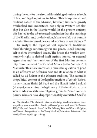 paving the way for the rise and flourishing of various schools
of law and legal opinions in Islam. This ‘adoptionist’ and
resilient nature of the Shari’ah, however, has been grossly
overlooked and understated not only in Western scholar-
ship but also in the Islamic world. In the present context,
this has led to the oft-repeated conclusion that the teachings
of the Shari’ah and, by derivation, Islam itself do not warrant
a substantive notion of peace and a culture of coexistence.33
    To analyze the legal-political aspects of traditional
Shari’ah rulings concerning war and peace, I shall limit my-
self to three interrelated issues. The first is the Muslim com-
munity’s right to defend itself against internal or external
aggression and the transition of the first Muslim commu-
nity from the overt ‘pacifism’ of Mecca to the ‘activism’ of
Madinah. This issue necessarily raises the question of jihad
as an offensive or defensive war and its relation to what is
called jus ad bellum in the Western tradition. The second is
the political context of the legal injunctions of certain jurists,
namely Imam Shafi’i (d. 820) and the Hanafi jurist Sarakhsi
(d. 1090), concerning the legitimacy of the territorial expan-
sion of Muslim states on religious grounds. Some contem-
porary scholars have disproportionately overstated Shafi’i’s

33   This is what Tibi claims in his essentialist generalizations and over-
simplifications about the Islamic pathos of peace and war. Cf. Bassam
Tibi, “War and Peace in Islam” in The Ethics of War and Peace: Religious
and Secular Perspectives, ed. by Terry Nardin (Princeton: Princeton Uni-
versity Press, 1996), pp. 128-145.



                                   34
 