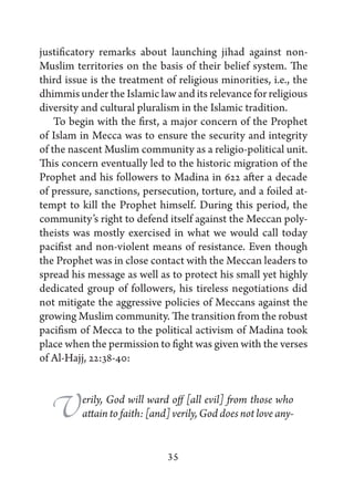 justificatory remarks about launching jihad against non-
Muslim territories on the basis of their belief system. The
third issue is the treatment of religious minorities, i.e., the
dhimmis under the Islamic law and its relevance for religious
diversity and cultural pluralism in the Islamic tradition.
    To begin with the first, a major concern of the Prophet
of Islam in Mecca was to ensure the security and integrity
of the nascent Muslim community as a religio-political unit.
This concern eventually led to the historic migration of the
Prophet and his followers to Madina in 622 after a decade
of pressure, sanctions, persecution, torture, and a foiled at-
tempt to kill the Prophet himself. During this period, the
community’s right to defend itself against the Meccan poly-
theists was mostly exercised in what we would call today
pacifist and non-violent means of resistance. Even though
the Prophet was in close contact with the Meccan leaders to
spread his message as well as to protect his small yet highly
dedicated group of followers, his tireless negotiations did
not mitigate the aggressive policies of Meccans against the
growing Muslim community. The transition from the robust
pacifism of Mecca to the political activism of Madina took
place when the permission to fight was given with the verses
of Al-Hajj, 22:38-40:



  V       erily, God will ward off [all evil] from those who
          attain to faith: [and] verily, God does not love any-


                               35
 