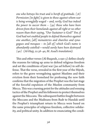 one who betrays his trust and is bereft of gratitude. {38}
   Permission [to fight] is given to those against whom war
   is being wrongfully waged – and, verily, God has indeed
   the power to succor them – {39} those who have been
   driven from their homelands against all right or no other
   reason than their saying, “Our Sustainer is God!” For, if
   God had not enabled people to defend themselves against
   one another, [all] monasteries and churches and syna-
   gogues and mosques – in [all of] which God’s name is
   abundantly extolled—would surely have been destroyed
   {40}  (Al-Hajj, 22:38–40, M. Asad’s translation).

    This and other verses (Al-Baqarah, 2:190-3) define clearly
the reasons for taking up arms to defend religious freedom
and set the conditions of just war (jus ad bellum) in self-de-
fense. That the verse, revealed in the first year of the Hijrah,
refers to the grave wrongdoing against Muslims and their
eviction from their homeland for professing the new faith
confirms that the migration of the Prophet was the last stage
of the forceful expulsion of the Muslim community from
Mecca. This was a turning point for the attitudes and ensuing
tactics of the Prophet and his followers to protect themselves
against the Meccans. The subsequent battles fought between
the Meccans and the Madinans from Badr to Handak until
the Prophet’s triumphant return to Mecca were based on
the same principles of religious freedom, collective solidar-
ity, and political unity. In addition to enunciating the condi-


                              36
 