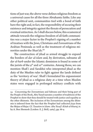 tions of just war, the above verse defines religious freedom as
a universal cause for all the three Abrahamic faiths. Like any
other political unit, communities tied with a bond of faith
have the right and, in fact, the responsibility of securing their
existence and integrity against the threats of persecution and
eventual extinction. As I shall discuss below, this ecumenical
attitude towards the religious freedom of all faith communi-
ties was a major factor in the Prophet’s signing of a number
of treatises with the Jews, Christians and Zoroastrians of the
Arabian Peninsula as well as the treatment of religious mi-
norities under the Shari’ah.34
    The construction of jihad as armed struggle to expand
the borders of dar al-islam and, by derivation, subsume all
dar al-harb under the Islamic dominion is found in some of
the jurists of the 9th and 10th centuries. Among those, we can
mention Shafi’i and Sarakhsi who interpreted jihad as the
duty of the Muslim ruler to fight against the lands defined
as the ‘territory of war’. Shafi’i formulated his expansionist
theory of jihad as a religious duty at a time when Muslim
states were engaged in prolonged military conflicts with

34   Concerning the Zoroastrians and Sabeans and their being part of
the People of the Book, Abu Yusuf narrates a number of traditions of the
Prophet to show that they should be treated with justice and equality as
the other dhimmis. The inclusion of the Zoroastrians among the dhim-
mis is inferred from the fact that the Prophet had collected jizya from
the Majus of Hajar. Cf. Taxation in Islam: Abu Yusuf’s Kitab al-kharaj, tr.
by A. Ben Shemesh (Leiden: E. J. Brill, 1969), pp. 88-9.



                                   37
 