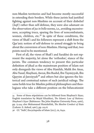 non-Muslim territories and had become mostly successful
in extending their borders. While these jurists had justified
fighting against non-Muslims on account of their disbelief
(kufr) rather than self-defense, they were also adamant on
the observation of jus in bello norms, i.e., avoiding excessive-
ness, accepting truce, sparing the lives of noncombatants,
women, children, etc.35 In spite of these conditions, the
views of Shafi’i and his followers represent a shift from the
Qur’anic notion of self-defense to armed struggle to bring
about the conversion of non-Muslims. Having said that, two
points need to be mentioned.
   First of all, the views of Shafi’i and Sarakhsi do not rep-
resent the majority, let alone the ‘orthodox’, stance of the
jurists. The common tendency to present this particular
definition of jihad as the mainstream position of Islam not
only disregards the views of Abu Hanifah, Malik ibn Anas,
Abu Yusuf, Shaybani, Awzai, Ibn Rushd, Ibn Taymiyyah, Ibn
Qayyim al-Jawziyyah36 and others but also ignores the his-
torical and contextual nature of such juridical rulings. The
same holds true for Muslim political philosophers and theo-
logians who take a different position on the bifurcationist

35   Some of these stipulations can be followed from Shaybani’s Siyar;
English translation by Majid Khadduri, The Islamic Law of Nations:
Shaybani’s Siyar (Baltimore: The John Hopkins University Press, 1966),
pp. 75-94; also Muhammad Hamidullah, The Muslim Conduct of State
(Lahore: S. Ashraf, 1961), pp. 205-8.
36   Cf. “Sulh”, Encyclopedia of Islam (EI2), IX, 845a.



                                 38
 