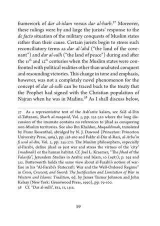 framework of dar al-islam versus dar al-harb.37 Moreover,
these rulings were by and large the jurists’ response to the
de facto situation of the military conquests of Muslim states
rather than their cause. Certain jurists begin to stress such
reconciliatory terms as dar al-‘ahd (“the land of the cove-
nant”) and dar al-sulh (“the land of peace”) during and after
the 11th and 12th centuries when the Muslim states were con-
fronted with political realities other than unabated conquest
and resounding victories. This change in tone and emphasis,
however, was not a completely novel phenomenon for the
concept of dar al-sulh can be traced back to the treaty that
the Prophet had signed with the Christian population of
Najran when he was in Madina.38 As I shall discuss below,

37   As a representative text of the Ash’arite kalam, see Sa’d al-Din
al-Taftazani, Sharh al-maqasid, Vol. 5, pp. 232-320 where the long dis-
cussion of the imamate contains no references to jihad as conquering
non-Muslim territories. See also Ibn Khaldun, Muqaddimah, translated
by Franz Rosenthal, abridged by N. J. Dawood (Princeton: Princeton
University Press, 1969), pp. 158-160 and Fakhr al-Din al-Razi, al-Arba’in
fi usul al-din, Vol. 2, pp. 255-270. The Muslim philosophers, especially
al-Farabi, define jihad as just war and stress the virtues of the ‘city’
(madinah) or the human habitat. Cf. Joel L. Kraemer, “The Jihad of the
Falasifa”, Jerusalem Studies in Arabic and Islam, 10 (1987), p. 293 and
312. Butterworth holds the same view about al-Farabi’s notion of war-
fare in his “Al-Farabi’s Statecraft: War and the Well-Ordered Regime”
in Cross, Crescent, and Sword: The Justification and Limitation of War in
Western and Islamic Tradition, ed. by James Turner Johnson and John
Kelsay (New York: Greenwood Press, 1990), pp. 79-100.
38   Cf. “Dar al-sulh”, EI2, II, 131a.



                                  39
 