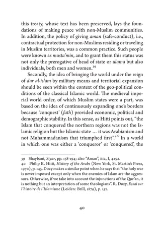 this treaty, whose text has been preserved, lays the foun-
dations of making peace with non-Muslim communities.
In addition, the policy of giving aman (safe-conduct), i.e.,
contractual protection for non-Muslims residing or traveling
in Muslim territories, was a common practice. Such people
were known as musta’min, and to grant them this status was
not only the prerogative of head of state or ulama but also
individuals, both men and women.39
    Secondly, the idea of bringing the world under the reign
of dar al-islam by military means and territorial expansion
should be seen within the context of the geo-political con-
ditions of the classical Islamic world. The medieval impe-
rial world order, of which Muslim states were a part, was
based on the idea of continuously expanding one’s borders
because ‘conquest’ (fath) provided economic, political and
demographic stability. In this sense, as Hitti points out, “the
Islam that conquered the northern regions was not the Is-
lamic religion but the Islamic state … it was Arabianism and
not Muhammadanism that triumphed first”.40 In a world
in which one was either a ‘conqueror’ or ‘conquered’, the

39   Shaybani, Siyar, pp. 158-194; also “Aman”, EI2, I, 429a.
40   Philip K. Hitti, History of the Arabs (New York, St. Martin’s Press,
1970), p. 145. Dozy makes a similar point when he says that “the holy war
is never imposed except only when the enemies of Islam are the aggres-
sors. Otherwise, if we take into account the injunctions of the Qur’an, it
is nothing but an interpretation of some theologians”. R. Dozy, Essai sur
l’histoire de l’Islamisme (Leiden: Brill, 1879), p. 152.



                                   40
 
