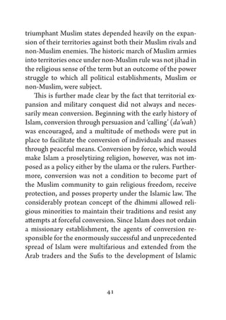 triumphant Muslim states depended heavily on the expan-
sion of their territories against both their Muslim rivals and
non-Muslim enemies. The historic march of Muslim armies
into territories once under non-Muslim rule was not jihad in
the religious sense of the term but an outcome of the power
struggle to which all political establishments, Muslim or
non-Muslim, were subject.
    This is further made clear by the fact that territorial ex-
pansion and military conquest did not always and neces-
sarily mean conversion. Beginning with the early history of
Islam, conversion through persuasion and ‘calling’ (da’wah)
was encouraged, and a multitude of methods were put in
place to facilitate the conversion of individuals and masses
through peaceful means. Conversion by force, which would
make Islam a proselytizing religion, however, was not im-
posed as a policy either by the ulama or the rulers. Further-
more, conversion was not a condition to become part of
the Muslim community to gain religious freedom, receive
protection, and posses property under the Islamic law. The
considerably protean concept of the dhimmi allowed reli-
gious minorities to maintain their traditions and resist any
attempts at forceful conversion. Since Islam does not ordain
a missionary establishment, the agents of conversion re-
sponsible for the enormously successful and unprecedented
spread of Islam were multifarious and extended from the
Arab traders and the Sufis to the development of Islamic



                              41
 