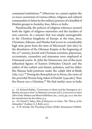 communal institutions.41 Otherwise we cannot explain the
en masse conversion of various ethnic, religious and cultural
communities to Islam by the military prowess of a handful of
Muslim groups in Anatolia, Iran, Africa or India.
    Paradoxically, the policies of religious tolerance secured
both the rights of religious minorities and the loyalties of
new converts. In a manner that was simply unimaginable
in the Christian kingdoms of Europe at the time, Jews,
Christians, Sabeans, and Hindus had access to considerably
high state posts from the time of Mu’awiyah (661-680) to
the dissolution of the Ottoman Empire at the beginning of
the 20th century. Jewish and Christian scientists, physicians,
accountants, counselors and statesmen were employed at
Ummayad courts. St. John the Damascene, one of the most
influential figures of Eastern Orthodox Church and the
author of the earliest anti-Islamic polemics, and his father
Ibn Mansur held positions under the caliph Abd al-Malik
(685-705).42 During the Buwayhid era in Persia, the vizier of
the powerful Persian king Adud al-Dawlah (949-982), Nasr
ibn Harun was a Christian.43 We find similar cases in India

41   Cf. Richard Bulliet, “Conversion to Islam and the Emergence of a
Muslim Society in Iran” in Nehemia Levtzion (ed.), Conversion to Islam
(New York: Holmes and Meier Publishers, Inc., 1979), pp. 30-51. See also
the introduction by the editor, p. 9.
42   Cf. Daniel J. Sahas, John of Damascus on Islam: The “Heresy of the
Ishmaelites” (Ledien: E. J. Brill, 1972).
43   T. W. Arnold, The Preaching of Islam (Delhi: Renaissance Publish-



                                  42
 