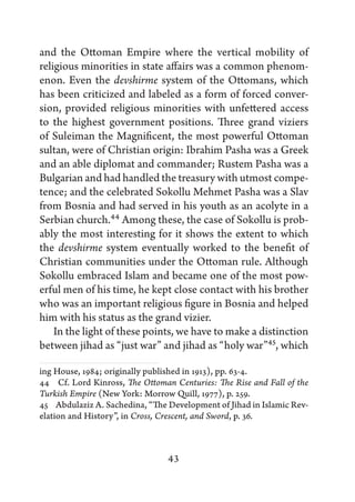 and the Ottoman Empire where the vertical mobility of
religious minorities in state affairs was a common phenom-
enon. Even the devshirme system of the Ottomans, which
has been criticized and labeled as a form of forced conver-
sion, provided religious minorities with unfettered access
to the highest government positions. Three grand viziers
of Suleiman the Magnificent, the most powerful Ottoman
sultan, were of Christian origin: Ibrahim Pasha was a Greek
and an able diplomat and commander; Rustem Pasha was a
Bulgarian and had handled the treasury with utmost compe-
tence; and the celebrated Sokollu Mehmet Pasha was a Slav
from Bosnia and had served in his youth as an acolyte in a
Serbian church.44 Among these, the case of Sokollu is prob-
ably the most interesting for it shows the extent to which
the devshirme system eventually worked to the benefit of
Christian communities under the Ottoman rule. Although
Sokollu embraced Islam and became one of the most pow-
erful men of his time, he kept close contact with his brother
who was an important religious figure in Bosnia and helped
him with his status as the grand vizier.
    In the light of these points, we have to make a distinction
between jihad as “just war” and jihad as “holy war”45, which

ing House, 1984; originally published in 1913), pp. 63-4.
44   Cf. Lord Kinross, The Ottoman Centuries: The Rise and Fall of the
Turkish Empire (New York: Morrow Quill, 1977), p. 259.
45   Abdulaziz A. Sachedina, “The Development of Jihad in Islamic Rev-
elation and History”, in Cross, Crescent, and Sword, p. 36.



                                 43
 
