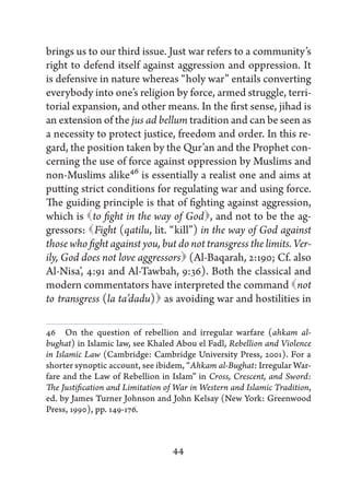 brings us to our third issue. Just war refers to a community’s
right to defend itself against aggression and oppression. It
is defensive in nature whereas “holy war” entails converting
everybody into one’s religion by force, armed struggle, terri-
torial expansion, and other means. In the first sense, jihad is
an extension of the jus ad bellum tradition and can be seen as
a necessity to protect justice, freedom and order. In this re-
gard, the position taken by the Qur’an and the Prophet con-
cerning the use of force against oppression by Muslims and
non-Muslims alike46 is essentially a realist one and aims at
putting strict conditions for regulating war and using force.
The guiding principle is that of fighting against aggression,
which is   fight in the way of God and not to be the ag-
            to                         ,
gressors:   (qatilu, lit. “kill”) in the way of God against
             Fight
those who fight against you, but do not transgress the limits. Ver-
                                  (Al-Baqarah, 2:190; Cf. also
ily, God does not love aggressors 
Al-Nisa’, 4:91 and Al-Tawbah, 9:36). Both the classical and
modern commentators have interpreted the command               not
                            as
to  transgress (la ta’dadu)  avoiding war and hostilities in

46   On the question of rebellion and irregular warfare (ahkam al-
bughat) in Islamic law, see Khaled Abou el Fadl, Rebellion and Violence
in Islamic Law (Cambridge: Cambridge University Press, 2001). For a
shorter synoptic account, see ibidem, “Ahkam al-Bughat: Irregular War-
fare and the Law of Rebellion in Islam” in Cross, Crescent, and Sword:
The Justification and Limitation of War in Western and Islamic Tradition,
ed. by James Turner Johnson and John Kelsay (New York: Greenwood
Press, 1990), pp. 149-176.



                                  44
 