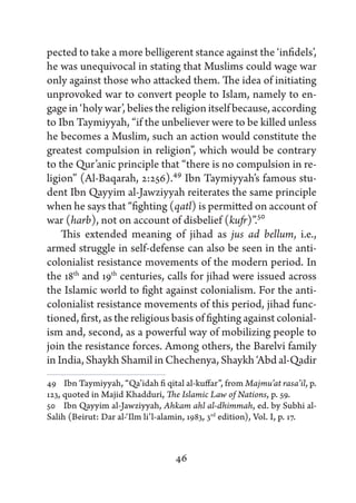 pected to take a more belligerent stance against the ‘infidels’,
he was unequivocal in stating that Muslims could wage war
only against those who attacked them. The idea of initiating
unprovoked war to convert people to Islam, namely to en-
gage in ‘holy war’, belies the religion itself because, according
to Ibn Taymiyyah, “if the unbeliever were to be killed unless
he becomes a Muslim, such an action would constitute the
greatest compulsion in religion”, which would be contrary
to the Qur’anic principle that “there is no compulsion in re-
ligion” (Al-Baqarah, 2:256).49 Ibn Taymiyyah’s famous stu-
dent Ibn Qayyim al-Jawziyyah reiterates the same principle
when he says that “fighting (qatl) is permitted on account of
war (harb), not on account of disbelief (kufr)”.50
    This extended meaning of jihad as jus ad bellum, i.e.,
armed struggle in self-defense can also be seen in the anti-
colonialist resistance movements of the modern period. In
the 18th and 19th centuries, calls for jihad were issued across
the Islamic world to fight against colonialism. For the anti-
colonialist resistance movements of this period, jihad func-
tioned, first, as the religious basis of fighting against colonial-
ism and, second, as a powerful way of mobilizing people to
join the resistance forces. Among others, the Barelvi family
in India, Shaykh Shamil in Chechenya, Shaykh ‘Abd al-Qadir
49   Ibn Taymiyyah, “Qa’idah fi qital al-kuffar”, from Majmu’at rasa’il, p.
123, quoted in Majid Khadduri, The Islamic Law of Nations, p. 59.
50   Ibn Qayyim al-Jawziyyah, Ahkam ahl al-dhimmah, ed. by Subhi al-
Salih (Beirut: Dar al-‘Ilm li’l-alamin, 1983, 3rd edition), Vol. I, p. 17.



                                   46
 