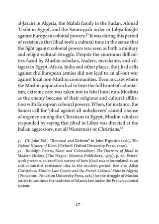 al-Jazairi in Algeria, the Mahdi family in the Sudan, Ahmad
‘Urabi in Egypt, and the Sanusiyyah order in Libya fought
against European colonial powers.51 It was during this period
of resistance that jihad took a cultural tone in the sense that
the fight against colonial powers was seen as both a military
and religio-cultural struggle. Despite the enormous difficul-
ties faced by Muslim scholars, leaders, merchants, and vil-
lagers in Egypt, Africa, India and other places, the jihad calls
against the European armies did not lead to an all-out war
against local non-Muslim communities. Even in cases where
the Muslim population had to bear the full brunt of colonial-
ism, extreme care was taken not to label local non-Muslims
as the enemy because of their religious and cultural affilia-
tion with European colonial powers. When, for instance, the
Sanusi call for ‘jihad against all unbelievers’ caused a sense
of urgency among the Christians in Egypt, Muslim scholars
responded by saying that jihad in Libya was directed at the
Italian aggressors, not all Westerners or Christians.52

51   Cf. John Voll, “Renewal and Reform” in John Esposito (ed.), The
Oxford History of Islam (Oxford: Oxford University Press, 2000).
52   Rudolph Peters, Islam and Colonialism: The Doctrine of Jihad in
Modern History (The Hague: Mouton Publishers, 1979), p. 86. Peters’
work presents an excellent survey of how jihad was reformulated as an
anti-colonialist resistance idea in the modern period. See also Allan
Christelow, Muslim Law Courts and the French Colonial State in Algeria
(Princeton: Princeton University Press, 1985) for the struggle of Muslim
jurists to continue the tradition of Islamic law under the French colonial
system.



                                   47
 