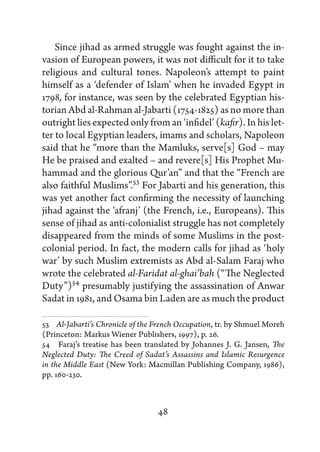 Since jihad as armed struggle was fought against the in-
vasion of European powers, it was not difficult for it to take
religious and cultural tones. Napoleon’s attempt to paint
himself as a ‘defender of Islam’ when he invaded Egypt in
1798, for instance, was seen by the celebrated Egyptian his-
torian Abd al-Rahman al-Jabarti (1754-1825) as no more than
outright lies expected only from an ‘infidel’ (kafir). In his let-
ter to local Egyptian leaders, imams and scholars, Napoleon
said that he “more than the Mamluks, serve[s] God – may
He be praised and exalted – and revere[s] His Prophet Mu-
hammad and the glorious Qur’an” and that the “French are
also faithful Muslims”.53 For Jabarti and his generation, this
was yet another fact confirming the necessity of launching
jihad against the ‘afranj’ (the French, i.e., Europeans). This
sense of jihad as anti-colonialist struggle has not completely
disappeared from the minds of some Muslims in the post-
colonial period. In fact, the modern calls for jihad as ‘holy
war’ by such Muslim extremists as Abd al-Salam Faraj who
wrote the celebrated al-Faridat al-ghai’bah (“The Neglected
Duty”)54 presumably justifying the assassination of Anwar
Sadat in 1981, and Osama bin Laden are as much the product

53   Al-Jabarti’s Chronicle of the French Occupation, tr. by Shmuel Moreh
(Princeton: Markus Wiener Publishers, 1997), p. 26.
54   Faraj’s treatise has been translated by Johannes J. G. Jansen, The
Neglected Duty: The Creed of Sadat’s Assassins and Islamic Resurgence
in the Middle East (New York: Macmillan Publishing Company, 1986),
pp. 160-230.



                                  48
 