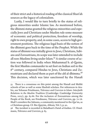 of their strict and a-historical reading of the classical Shari’ah
sources as the legacy of colonialism.
    Lastly, I would like to turn briefly to the status of reli-
gious minorities under Islamic law. As mentioned before,
the dhimmi status granted the religious minorities and espe-
cially Jews and Christians under Muslim rule some measure
of economic and political protection, freedom of worship,
right to own property, and, in some cases, access to high gov-
ernment positions. The religious-legal basis of the notion of
the dhimmi goes back to the time of the Prophet. While the
status of dhimmi was initially given to Jews, Christians, Sabi-
ans and Zoroastrians, its scope was later extended to include
all non-Muslims living under Islam.55 A similar course of ac-
tion was followed in India when Muhammad b. al-Qasim,
the first Muslim commander to set foot on Indian soil in the
8th century, compared Hindus to Jews, Christians and Zo-
roastrians and declared them as part of the ahl al-dhimma.56
This decision, which was later sanctioned by the Hanafi

55   There is a consensus on this point among the Hanafi and Maliki
schools of law as well as some Hanbali scholars. For references in Ara-
bic, see Yohanan Friedmann, Tolerance and Coercion in Islam: Interfaith
Relations in the Muslim Tradition (Cambridge: Cambridge University
Press, 2003), pp. 85-86. For the inclusion of Zoroastrians among the
People of the Book, see Friedmann, Tolerance and Coercion, pp. 72-76.
Shafi’i considers the Sabeans, a community mentioned in the Qur’an, as
a Christians group. Cf. Ibn Qayyim, Ahkam, Vol. I, p. 92.
56   The incident is recorded in Baladhuri’s Futuh al-buldan. Cf. Fried-
mann, Tolerance and Coercion, p. 85.



                                  49
 