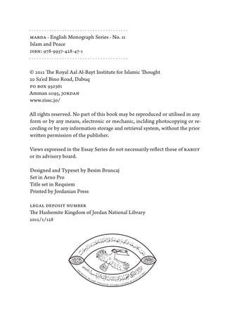 ·······································
MABDA · English Monograph Series · No. 11
Islam and Peace
ISBN: 978-9957-428-47-1
·······································

© 2012 The Royal Aal Al-Bayt Institute for Islamic Thought
20 Sa'ed Bino Road, Dabuq
PO BOX 950361
Amman 11195, JORDAN
www.rissc.jo/

All rights reserved. No part of this book may be reproduced or utilised in any
form or by any means, electronic or mechanic, inclding photocopying or re-
cording or by any information storage and retrieval system, without the prior
written permission of the publisher.

Views expressed in the Essay Series do not necessarily reflect those of RABIIT
or its advisory board.

Designed and Typeset by Besim Bruncaj
Set in Arno Pro
Title set in Requiem
Printed by Jordanian Press

LEGAL DEPOSIT NUMBER
The Hashemite Kingdom of Jordan National Library
2012/1/128
 