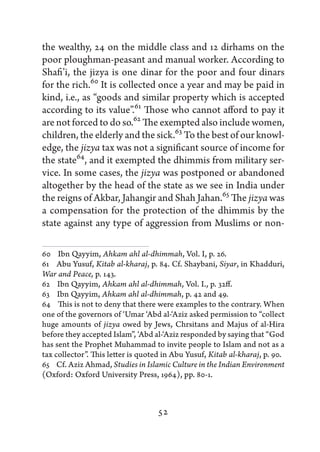 the wealthy, 24 on the middle class and 12 dirhams on the
poor ploughman-peasant and manual worker. According to
Shafi’i, the jizya is one dinar for the poor and four dinars
for the rich.60 It is collected once a year and may be paid in
kind, i.e., as “goods and similar property which is accepted
according to its value”.61 Those who cannot afford to pay it
are not forced to do so.62 The exempted also include women,
children, the elderly and the sick.63 To the best of our knowl-
edge, the jizya tax was not a significant source of income for
the state64, and it exempted the dhimmis from military ser-
vice. In some cases, the jizya was postponed or abandoned
altogether by the head of the state as we see in India under
the reigns of Akbar, Jahangir and Shah Jahan.65 The jizya was
a compensation for the protection of the dhimmis by the
state against any type of aggression from Muslims or non-

60   Ibn Qayyim, Ahkam ahl al-dhimmah, Vol. I, p. 26.
61   Abu Yusuf, Kitab al-kharaj, p. 84. Cf. Shaybani, Siyar, in Khadduri,
War and Peace, p. 143.
62   Ibn Qayyim, Ahkam ahl al-dhimmah, Vol. I., p. 32ff.
63   Ibn Qayyim, Ahkam ahl al-dhimmah, p. 42 and 49.
64   This is not to deny that there were examples to the contrary. When
one of the governors of ‘Umar ‘Abd al-‘Aziz asked permission to “collect
huge amounts of jizya owed by Jews, Chrsitans and Majus of al-Hira
before they accepted Islam”, ‘Abd al-‘Aziz responded by saying that “God
has sent the Prophet Muhammad to invite people to Islam and not as a
tax collector”. This letter is quoted in Abu Yusuf, Kitab al-kharaj, p. 90.
65   Cf. Aziz Ahmad, Studies in Islamic Culture in the Indian Environment
(Oxford: Oxford University Press, 1964), pp. 80-1.



                                   52
 