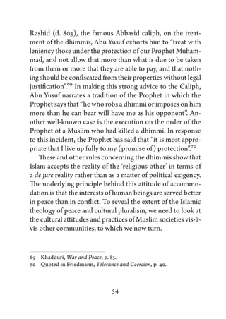 Rashid (d. 803), the famous Abbasid caliph, on the treat-
ment of the dhimmis, Abu Yusuf exhorts him to “treat with
leniency those under the protection of our Prophet Muham-
mad, and not allow that more than what is due to be taken
from them or more that they are able to pay, and that noth-
ing should be confiscated from their properties without legal
justification”.69 In making this strong advice to the Caliph,
Abu Yusuf narrates a tradition of the Prophet in which the
Prophet says that “he who robs a dhimmi or imposes on him
more than he can bear will have me as his opponent”. An-
other well-known case is the execution on the order of the
Prophet of a Muslim who had killed a dhimmi. In response
to this incident, the Prophet has said that “it is most appro-
priate that I live up fully to my (promise of) protection”.70
    These and other rules concerning the dhimmis show that
Islam accepts the reality of the ‘religious other’ in terms of
a de jure reality rather than as a matter of political exigency.
The underlying principle behind this attitude of accommo-
dation is that the interests of human beings are served better
in peace than in conflict. To reveal the extent of the Islamic
theology of peace and cultural pluralism, we need to look at
the cultural attitudes and practices of Muslim societies vis-à-
vis other communities, to which we now turn.


69   Khadduri, War and Peace, p. 85.
70   Quoted in Friedmann, Tolerance and Coercion, p. 40.



                                 54
 