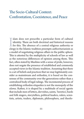 The Socio-Cultural Context:
Confrontation, Coexistence, and Peace




I   slam does not prescribe a particular form of cultural
    identity. There are both doctrinal and historical reasons
    for this. The absence of a central religious authority or
clergy in the Islamic tradition preempts authoritarianism as
a model of negotiating religious affairs in the public sphere.
This is attested by the multiplicity of schools of law as well
as the notorious differences of opinion among them. This
fact, often stated by Muslims with a sense of pride, however,
does not negate the presence of established and commonly
accepted views in the Islamic tradition. Assuming that there
is a set of beliefs and practices that we may legitimately con-
sider as mainstream and orthodox, it is based on the con-
sensus of the community over the generations rather than a
centralized body of legal rulings. The incremental process of
establishing orthodox etiquettes is not the monopoly of the
ulama. Rather, it is shaped by a multitude of social agents
that include men of letters, dervishes, saints, ‘heretics’, bards
and folk singers, storytellers, political leaders, rulers, scien-
tists, artists, traders, diplomats, philosophers, and theolo-


                               55
 
