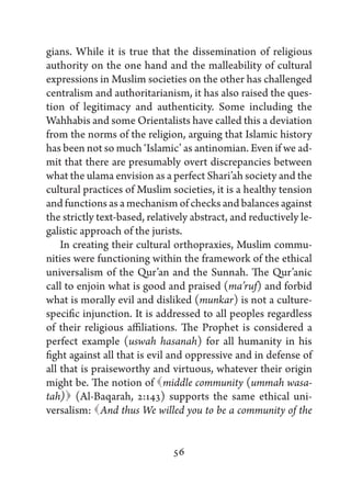 gians. While it is true that the dissemination of religious
authority on the one hand and the malleability of cultural
expressions in Muslim societies on the other has challenged
centralism and authoritarianism, it has also raised the ques-
tion of legitimacy and authenticity. Some including the
Wahhabis and some Orientalists have called this a deviation
from the norms of the religion, arguing that Islamic history
has been not so much ‘Islamic’ as antinomian. Even if we ad-
mit that there are presumably overt discrepancies between
what the ulama envision as a perfect Shari’ah society and the
cultural practices of Muslim societies, it is a healthy tension
and functions as a mechanism of checks and balances against
the strictly text-based, relatively abstract, and reductively le-
galistic approach of the jurists.
    In creating their cultural orthopraxies, Muslim commu-
nities were functioning within the framework of the ethical
universalism of the Qur’an and the Sunnah. The Qur’anic
call to enjoin what is good and praised (ma’ruf) and forbid
what is morally evil and disliked (munkar) is not a culture-
specific injunction. It is addressed to all peoples regardless
of their religious affiliations. The Prophet is considered a
perfect example (uswah hasanah) for all humanity in his
fight against all that is evil and oppressive and in defense of
all that is praiseworthy and virtuous, whatever their origin
might be. The notion of      middle community (ummah wasa-
     
tah) (Al-Baqarah, 2:143) supports the same ethical uni-
versalism:   thus We willed you to be a community of the
              And


                               56
 