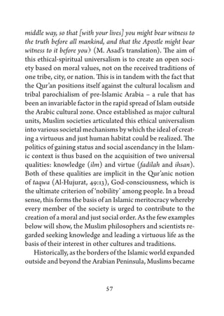 middle way, so that [with your lives] you might bear witness to
the truth before all mankind, and that the Apostle might bear
witness to it before you  (M. Asad’s translation). The aim of
this ethical-spiritual universalism is to create an open soci-
ety based on moral values, not on the received traditions of
one tribe, city, or nation. This is in tandem with the fact that
the Qur’an positions itself against the cultural localism and
tribal parochialism of pre-Islamic Arabia – a rule that has
been an invariable factor in the rapid spread of Islam outside
the Arabic cultural zone. Once established as major cultural
units, Muslim societies articulated this ethical universalism
into various societal mechanisms by which the ideal of creat-
ing a virtuous and just human habitat could be realized. The
politics of gaining status and social ascendancy in the Islam-
ic context is thus based on the acquisition of two universal
qualities: knowledge (ilm) and virtue (fadilah and ihsan).
Both of these qualities are implicit in the Qur’anic notion
of taqwa (Al-Hujurat, 49:13), God-consciousness, which is
the ultimate criterion of ‘nobility’ among people. In a broad
sense, this forms the basis of an Islamic meritocracy whereby
every member of the society is urged to contribute to the
creation of a moral and just social order. As the few examples
below will show, the Muslim philosophers and scientists re-
garded seeking knowledge and leading a virtuous life as the
basis of their interest in other cultures and traditions.
    Historically, as the borders of the Islamic world expanded
outside and beyond the Arabian Peninsula, Muslims became


                              57
 