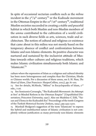 In spite of occasional sectarian conflicts such as the mihna
incident in the 3rd/9th century73 or the Kadizade movement
in the Ottoman Empire in the 10th/16th century74, traditional
Muslim societies succeeded in creating a stable and peaceful
habitat in which both Muslim and non-Muslim members of
the umma contributed to the cultivation of a world civili-
zation in such diverse fields as arts, sciences, trade and ar-
chitecture. The notion of cultural and religious co-existence
that came about in this milieu was not merely based on the
temporary absence of conflict and confrontation between
Islamic and non-Islamic elements. Its positive character was
nurtured and sustained by the inclusivist attitude of Mus-
lims towards other cultures and religious traditions, which
makes Islamic civilization simultaneously both Islamic and
‘Islamicate’.75
culture where the expression of Islam as a religious and cultural identity
has been more heterogeneous and complex than the Christian, Hindu
or Chinese worlds. For a discussion of these zones, see S. H. Nasr, The
Heart of Islam, (San Francisco: HarperCollins, 2003), pp. 87-100.
73   See for details, M.Hinds, “Mihna” in Encyclopaedia of Islam, 2nd
edn., 7:26.
74   See Semiramis Cavusoglu, “The Kadizadeli Movement: An Attempt
at Seri’ at-Minded Reform in the Ottoman Empire” (Unpublished Dis-
sertation; Princeton University, 1990). Also see Madeline C Zilfi, “Vai-
zan and Ulema in the Kadizadeli Era” Proceedings of the tenth Congress
of the Turkish Historical Society (Ankara, 1994), pp.2493-2500.
75   Marshall Hodgson’s suggestion of the term ‘Islamicate’ to express
the hybrid and multifaceted nature of Islamic civilization is not com-
pletely without justification as many previously non-Islamic elements



                                   59
 
