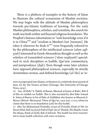 There is a plethora of examples in the history of Islam
to illustrate the cultural ecumenism of Muslim societies.
We may begin with the attitude of Muslim philosophers
towards pre-Islamic traditions of learning. For the early
Muslim philosophers, scholars, and scientists, the search for
truth was both within and beyond religious boundaries. The
Prophet’s famous exhortations to “seek knowledge even if it
is in China”76 and “wisdom is Muslim’s lost [treasure]. He
takes it wherever he finds it”77 were frequently referred to
by the philosophers of the intellectual sciences (ulum aqli-
yyah) interested in Greek-Alexandrian thought as well as the
scholars of transmitted sciences (‘ulum naqliyyah) special-
ized in such disciplines as hadith, Qur’anic commentary,
and jurisprudence (fiqh). Even though some later scholars
have opposed philosophical sciences, especially its strictly
Aristotelian version, and defined knowledge (al-‘ilm) as ‘re-

were incorporated into Islamic civilization in a relatively short period of
time. Cf. his The Venture of Islam (Chicago: The University of Chicago
Press, 1974).
76   See, Al-Rabi’ b. Habib al-Basari, Musnad al-Imam al-Rabi’, Bab fi
al-‘Ilm wa talabih wa Fadlih. This is also narrated by Abu Bakr Aamad
b. ‘Amre al-Bazzar in his al-Bahr al-Zukhkhar also known as Musnad al-
Bazzar (Beirut: Mu’assasat ‘Ulum al-Qur’an, 1409 AH), 1:1775, where he
claims that there is no foundation (asl) for this hadith.
77  Abu ‘Isa Muhammad Tirmidhi, SUnan al-Tirmidhi, Kitab al-‘Ilm ‘an
Rasul Allah, Bab ma Ja’a fi Fadl al-Fiqh ‘ala al-‘Ibadah; Ibn Majah, SUnan
Ibn Majaj, Kitab al-Zuhd, Bab al-hikmah. This hadith has been transmit-
ted in many hadith collections with some variations.



                                   60
 