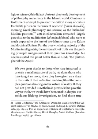 ligious science’, this did not obstruct the steady development
of philosophy and science in the Islamic world. Contrary to
Goldziher’s attempt to present the critical views of certain
Hanbalite jurists on the ‘ancient sciences’ (‘ulum al-awa’il),
meaning Greek philosophy and science, as the ‘orthodox’
Muslim position,78 anti-intellectualism remained largely
parochial to the traditionists (al-muhaddithun) who were as
much opposed to the lore of pre-Islamic times as to Kalam
and doctrinal Sufism. For the overwhelming majority of the
Muslim intelligentsia, the universality of truth was the guid-
ing principle and ground of their quest for knowledge. No
one has stated this point better than al-Kindi, ‘the philoso-
pher of the Arabs’.

   We owe great thanks to those who have imparted to
   us even a small measure of truth, let alone those who
   have taught us more, since they have given us a share
   in the fruits of their reflection and simplified the com-
   plex questions bearing on the nature of reality. If they
   had not provided us with those premises that pave the
   way to truth, we would have been unable, despite our
   assiduous lifelong investigations, to find those true

78   Ignaz Goldziher, “The Attitude of Orthodox Islam Toward the “An-
cient Sciences”” in Studies on Islam, tr. and ed. by M. L. Swartz, Oxford,
1981, pp. 185-215. For an important criticism of Goldziher’s conceptu-
alization, see Dimitri Gutas, Greek Thought, Arabic Culture (London:
Routledge, 1998), pp. 166-171.



                                   61
 