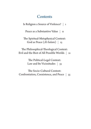 Contents
   Is Religion a Source of Violence?  | 1

     Peace as a Substantive Value  | 11

    The Spiritual-Metaphysical Context:
      God as Peace (Al-Salam)  | 15

  The Philosophical-Theological Context:
Evil and the Best of All Possible Worlds  | 21

       The Political-Legal Context:
       Law and Its Vicissitudes  | 33

      The Socio-Cultural Context:
Confrontation, Coexistence, and Peace  | 55
 