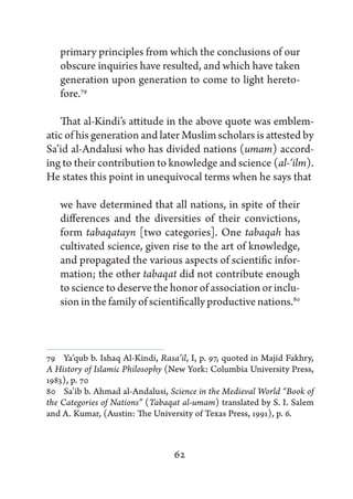 primary principles from which the conclusions of our
   obscure inquiries have resulted, and which have taken
   generation upon generation to come to light hereto-
   fore.79

    That al-Kindi’s attitude in the above quote was emblem-
atic of his generation and later Muslim scholars is attested by
Sa’id al-Andalusi who has divided nations (umam) accord-
ing to their contribution to knowledge and science (al-‘ilm).
He states this point in unequivocal terms when he says that

   we have determined that all nations, in spite of their
   differences and the diversities of their convictions,
   form tabaqatayn [two categories]. One tabaqah has
   cultivated science, given rise to the art of knowledge,
   and propagated the various aspects of scientific infor-
   mation; the other tabaqat did not contribute enough
   to science to deserve the honor of association or inclu-
   sion in the family of scientifically productive nations.80



79   Ya’qub b. Ishaq Al-Kindi, Rasa’il, I, p. 97, quoted in Majid Fakhry,
A History of Islamic Philosophy (New York: Columbia University Press,
1983), p. 70
80   Sa’ib b. Ahmad al-Andalusi, Science in the Medieval World “Book of
the Categories of Nations” (Tabaqat al-umam) translated by S. I. Salem
and A. Kumar, (Austin: The University of Texas Press, 1991), p. 6.



                                  62
 