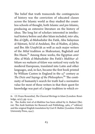 The belief that truth transcends the contingencies
   of history was the conviction of educated classes
   across the Islamic world as they studied the count-
   less schools of thought, both Islamic and pre-Islamic,
   producing an extensive literature on the history of
   ideas. The long list of scholars interested in intellec-
   tual history before and after Islam included, inter alia,
   Ibn al-Qifti, al-Mubashshir ibn Fatik, Abu Sulayman
   al-Sijistani, Sa’id al-Andalusi, Ibn al-Nadim, al-Jahiz,
   and Ibn Abi Usaybi’ah as well as such major writers
   of the Milal tradition as Shahrastani, Baghdadi and
   Ibn Hazm.81 Among these works, the Egyptian amir
   Abu al-Wafa al-Mubashshir ibn Fatik’s Mukhtar al-
   hikam wa mahasin al-kilam was noticed very early by
   medieval Europeans, translated into Latin and other
   languages, and, in fact, became the first book printed
   by William Caxton in England in the 15th century as
   The Dicts and Sayings of the Philosophers.82 The conti-
   nuity of humanity’s search for truth had a normative
   value for most of these writers in that their quest for
   knowledge was part of a larger tradition to which ev-

81   Cf. Franz Rosenthal, The Classical Heritage in Islam (London: Rout-
ledge, 1975), pp. 25-51.
82   The Arabic text of al-Mukhtar has been edited by A. Badawi (Bei-
rut: The Arab Institute for Research and Publishing, 1980, 2nd edition)
and the original English translation by Curt F. Buhler (London: Oxford
University Press, 1941).



                                  63
 