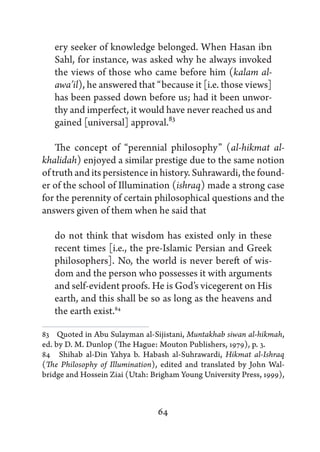 ery seeker of knowledge belonged. When Hasan ibn
   Sahl, for instance, was asked why he always invoked
   the views of those who came before him (kalam al-
   awa’il), he answered that “because it [i.e. those views]
   has been passed down before us; had it been unwor-
   thy and imperfect, it would have never reached us and
   gained [universal] approval.83

    The concept of “perennial philosophy” (al-hikmat al-
khalidah) enjoyed a similar prestige due to the same notion
of truth and its persistence in history. Suhrawardi, the found-
er of the school of Illumination (ishraq) made a strong case
for the perennity of certain philosophical questions and the
answers given of them when he said that

   do not think that wisdom has existed only in these
   recent times [i.e., the pre-Islamic Persian and Greek
   philosophers]. No, the world is never bereft of wis-
   dom and the person who possesses it with arguments
   and self-evident proofs. He is God’s vicegerent on His
   earth, and this shall be so as long as the heavens and
   the earth exist.84

83   Quoted in Abu Sulayman al-Sijistani, Muntakhab siwan al-hikmah,
ed. by D. M. Dunlop (The Hague: Mouton Publishers, 1979), p. 3.
84   Shihab al-Din Yahya b. Habash al-Suhrawardi, Hikmat al-Ishraq
(The Philosophy of Illumination), edited and translated by John Wal-
bridge and Hossein Ziai (Utah: Brigham Young University Press, 1999),



                                64
 