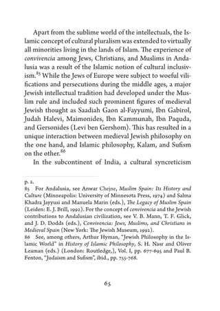 Apart from the sublime world of the intellectuals, the Is-
lamic concept of cultural pluralism was extended to virtually
all minorities living in the lands of Islam. The experience of
convivencia among Jews, Christians, and Muslims in Anda-
lusia was a result of the Islamic notion of cultural inclusiv-
ism.85 While the Jews of Europe were subject to woeful vili-
fications and persecutions during the middle ages, a major
Jewish intellectual tradition had developed under the Mus-
lim rule and included such prominent figures of medieval
Jewish thought as Saadiah Gaon al-Fayyumi, Ibn Gabirol,
Judah Halevi, Maimonides, Ibn Kammunah, Ibn Paquda,
and Gersonides (Levi ben Gershom). This has resulted in a
unique interaction between medieval Jewish philosophy on
the one hand, and Islamic philosophy, Kalam, and Sufism
on the other.86
    In the subcontinent of India, a cultural syncreticism

p. 2.
85   For Andalusia, see Anwar Chejne, Muslim Spain: Its History and
Culture (Minneapolis: University of Minnesota Press, 1974) and Salma
Khadra Jayyusi and Manuela Marin (eds.), The Legacy of Muslim Spain
(Leiden: E. J. Brill, 1992). For the concept of convivencia and the Jewish
contributions to Andalusian civilization, see V. B. Mann, T. F. Glick,
and J. D. Dodds (eds.), Convivencia: Jews, Muslims, and Christians in
Medieval Spain (New York: The Jewish Museum, 1992).
86   See, among others, Arthur Hyman, “Jewish Philosophy in the Is-
lamic World” in History of Islamic Philosophy, S. H. Nasr and Oliver
Leaman (eds.) (London: Routledge,), Vol. I, pp. 677-695 and Paul B.
Fenton, “Judaism and Sufism”, ibid., pp. 755-768.



                                   65
 