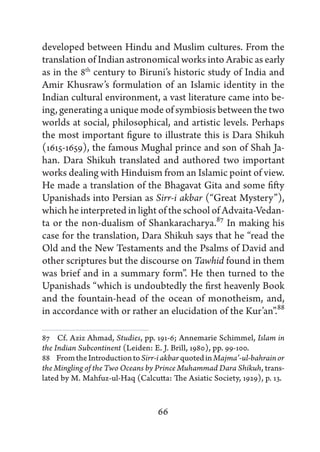 developed between Hindu and Muslim cultures. From the
translation of Indian astronomical works into Arabic as early
as in the 8th century to Biruni’s historic study of India and
Amir Khusraw’s formulation of an Islamic identity in the
Indian cultural environment, a vast literature came into be-
ing, generating a unique mode of symbiosis between the two
worlds at social, philosophical, and artistic levels. Perhaps
the most important figure to illustrate this is Dara Shikuh
(1615-1659), the famous Mughal prince and son of Shah Ja-
han. Dara Shikuh translated and authored two important
works dealing with Hinduism from an Islamic point of view.
He made a translation of the Bhagavat Gita and some fifty
Upanishads into Persian as Sirr-i akbar (“Great Mystery”),
which he interpreted in light of the school of Advaita-Vedan-
ta or the non-dualism of Shankaracharya.87 In making his
case for the translation, Dara Shikuh says that he “read the
Old and the New Testaments and the Psalms of David and
other scriptures but the discourse on Tawhid found in them
was brief and in a summary form”. He then turned to the
Upanishads “which is undoubtedly the first heavenly Book
and the fountain-head of the ocean of monotheism, and,
in accordance with or rather an elucidation of the Kur’an”.88

87   Cf. Aziz Ahmad, Studies, pp. 191-6; Annemarie Schimmel, Islam in
the Indian Subcontinent (Leiden: E. J. Brill, 1980), pp. 99-100.
88   From the Introduction to Sirr-i akbar quoted in Majma’-ul-bahrain or
the Mingling of the Two Oceans by Prince Muhammad Dara Shikuh, trans-
lated by M. Mahfuz-ul-Haq (Calcutta: The Asiatic Society, 1929), p. 13.


                                  66
 