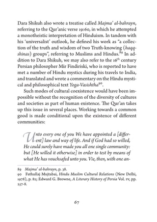 Dara Shikuh also wrote a treatise called Majma’ al-bahrayn,
referring to the Qur’anic verse 19:60, in which he attempted
a monotheistic interpretation of Hinduism. In tandem with
his ‘universalist’ outlook, he defined his work as “a collec-
tion of the truth and wisdom of two Truth-knowing (haqq-
shinas) groups”, referring to Muslims and Hindus.89 In ad-
dition to Dara Shikuh, we may also refer to the 16th century
Persian philosopher Mir Findiriski, who is reported to have
met a number of Hindu mystics during his travels to India,
and translated and wrote a commentary on the Hindu mysti-
cal and philosophical text Yoga-Vasishtha90.
    Such modes of cultural coexistence would have been im-
possible without the recognition of the diversity of cultures
and societies as part of human existence. The Qur’an takes
up this issue in several places. Working towards a common
good is made conditional upon the existence of different
communities:


   U     nto every one of you We have appointed a [differ-
         ent] law and way of life. And if God had so willed,
   He could surely have made you all one single community:
   but [He willed it otherwise] in order to test by means of
   what He has vouchsafed unto you. Vie, then, with one an-
89   Majma’ al-bahrayn, p. 38.
90   Fathullaj Mujtabai, Hindu Muslim Cultural Relations (New Delhi,
1978), p. 82; Edward G. Browne, A Literary History of Persia Vol. IV, pp.
257-8.



                                  67
 