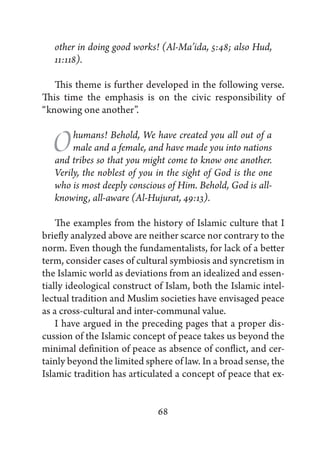 other in doing good works! (Al-Ma’ida, 5:48; also Hud,
   11:118).

   This theme is further developed in the following verse.
This time the emphasis is on the civic responsibility of
“knowing one another”.


  O     humans! Behold, We have created you all out of a
        male and a female, and have made you into nations
   and tribes so that you might come to know one another.
   Verily, the noblest of you in the sight of God is the one
   who is most deeply conscious of Him. Behold, God is all-
   knowing, all-aware (Al-Hujurat, 49:13).

    The examples from the history of Islamic culture that I
briefly analyzed above are neither scarce nor contrary to the
norm. Even though the fundamentalists, for lack of a better
term, consider cases of cultural symbiosis and syncretism in
the Islamic world as deviations from an idealized and essen-
tially ideological construct of Islam, both the Islamic intel-
lectual tradition and Muslim societies have envisaged peace
as a cross-cultural and inter-communal value.
    I have argued in the preceding pages that a proper dis-
cussion of the Islamic concept of peace takes us beyond the
minimal definition of peace as absence of conflict, and cer-
tainly beyond the limited sphere of law. In a broad sense, the
Islamic tradition has articulated a concept of peace that ex-


                              68
 