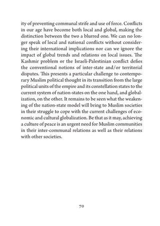 ity of preventing communal strife and use of force. Conflicts
in our age have become both local and global, making the
distinction between the two a blurred one. We can no lon-
ger speak of local and national conflicts without consider-
ing their international implications nor can we ignore the
impact of global trends and relations on local issues. The
Kashmir problem or the Israeli-Palestinian conflict defies
the conventional notions of inter-state and/or territorial
disputes. This presents a particular challenge to contempo-
rary Muslim political thought in its transition from the large
political units of the empire and its constellation states to the
current system of nation-states on the one hand, and global-
ization, on the other. It remains to be seen what the weaken-
ing of the nation-state model will bring to Muslim societies
in their struggle to cope with the current challenges of eco-
nomic and cultural globalization. Be that as it may, achieving
a culture of peace is an urgent need for Muslim communities
in their inter-communal relations as well as their relations
with other societies.




                               70
 