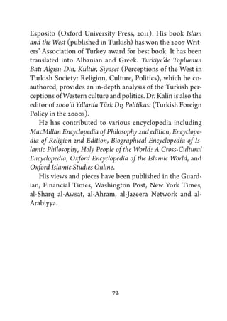Esposito (Oxford University Press, 2011). His book Islam
and the West (published in Turkish) has won the 2007 Writ-
ers’ Association of Turkey award for best book. It has been
translated into Albanian and Greek. Turkiye’de Toplumun
Batı Algısı: Din, Kültür, Siyaset (Perceptions of the West in
Turkish Society: Religion, Culture, Politics), which he co-
authored, provides an in-depth analysis of the Turkish per-
ceptions of Western culture and politics. Dr. Kalin is also the
editor of 2000’li Yıllarda Türk Dış Politikası (Turkish Foreign
Policy in the 2000s).
   He has contributed to various encyclopedia including
MacMillan Encyclopedia of Philosophy 2nd edition, Encyclope-
dia of Religion 2nd Edition, Biographical Encyclopedia of Is-
lamic Philosophy, Holy People of the World: A Cross-Cultural
Encyclopedia, Oxford Encyclopedia of the Islamic World, and
Oxford Islamic Studies Online.
   His views and pieces have been published in the Guard-
ian, Financial Times, Washington Post, New York Times,
al-Sharq al-Awsat, al-Ahram, al-Jazeera Network and al-
Arabiyya.




                              72
 