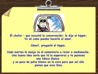 El chofer – que escuchó la conversación- le dijo al hippie: Yo sé como puedes hacerle el amor. Cómo?, preguntó el hippie. Cada martes la monja va al cementerio a rezar a medianoche. Una buena idea sería que tú la esperaras y te pusieses una túnica blanca  y un poco de polvo blanco en la cara para que así ella  piense que eres Dios. 