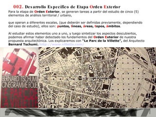 Para la etapa de  O rden  E xterior , se generan tareas a partir del estudio de cinco (5) elementos de análisis territorial / urbano,  que   operan a diferentes escalas, (que deberán ser definidas previamente, dependiendo del caso de estudio), ellos son:  p untos,  l íneas,  á reas,  t opos,  á mbitos . Al estudiar estos elementos uno a uno, y luego sintetizar los aspectos descubiertos, podemos afirmar haber detectado los fundamentos del  O rden  E xterior  de nuestra propuesta arquitectónica. Los explicaremos con  “Le Parc de la Villette”,  del Arquitecto  Bernard Tschumi.  http://www.villette.com/   002.  Desarrollo Específico de Etapa  O rden  E xterior 