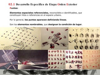02.1  Desarrollo Específico de Etapa  O rden  E xterior P untos:  Elementos espaciales referenciales,  reconocibles e identificables, que constituyen hitos o referencias en el espacio urbano.  Por lo general,  los puntos aparecen definiendo líneas . Son los  elementos nombrables , que  designan la condición de lugar . 