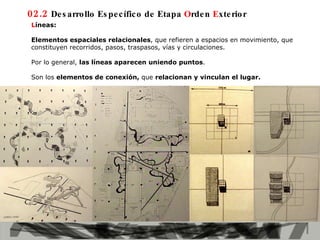 02.2  Desarrollo Específico de Etapa  O rden  E xterior L íneas:  Elementos espaciales relacionales , que refieren a espacios en movimiento, que constituyen recorridos, pasos, traspasos, vías y circulaciones.  Por lo general,  las líneas aparecen uniendo puntos .  Son los  elementos de conexión,  que  relacionan y vinculan el lugar.   