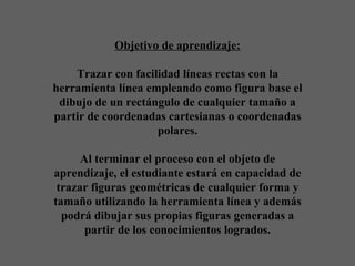Objetivo de aprendizaje:   Trazar con facilidad líneas rectas con la herramienta línea empleando como figura base el dibujo de un rectángulo de cualquier tamaño a partir de coordenadas cartesianas o coordenadas polares.   Al terminar el proceso con el objeto de aprendizaje, el estudiante estará en capacidad de trazar figuras geométricas de cualquier forma y tamaño utilizando la herramienta línea y además podrá dibujar sus propias figuras generadas a partir de los conocimientos logrados. 