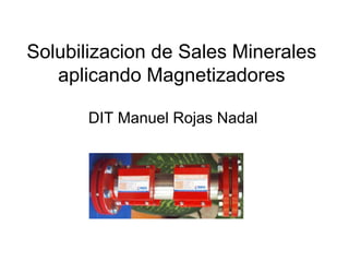 Solubilizacion de Sales Minerales
   aplicando Magnetizadores

       DIT Manuel Rojas Nadal